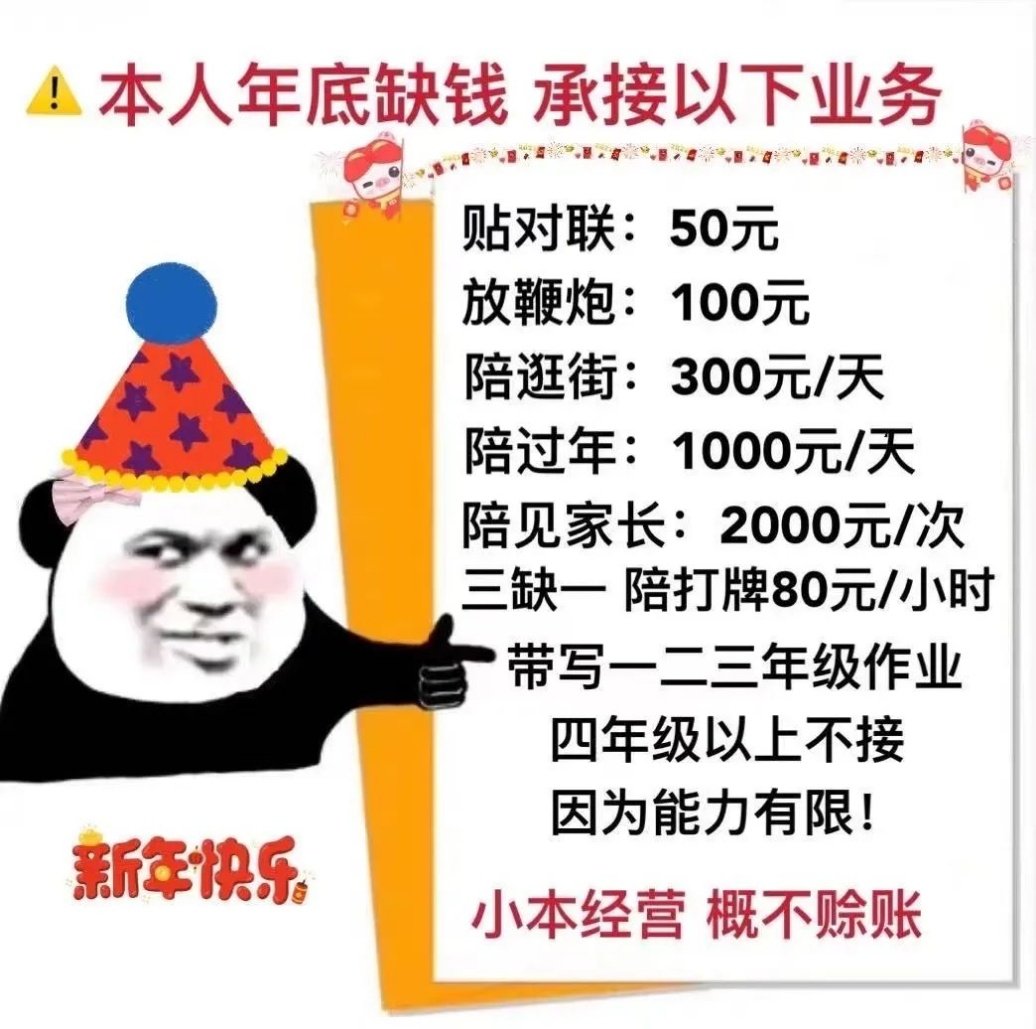 !本人年底缺钱承接以下业务贴对联:50元放鞭炮:100元陪逛街:300元/天陪过年:1000元/天陪见家长:2000元/次三缺陪打牌80元/小时带写一二三年级作业四年级以上不接因为能力有限!新年快乐小本经营概不赊