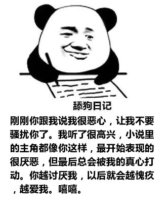 舔狗日记：刚刚你跟我说我很恶心，让我不要骚扰你了。我听了很高兴，小说里的主角都像你这样，最开始表现的很厌恶，但最后总会被我的真心打动。你越讨厌我，以后就会越愧疚，越爱我。嘻