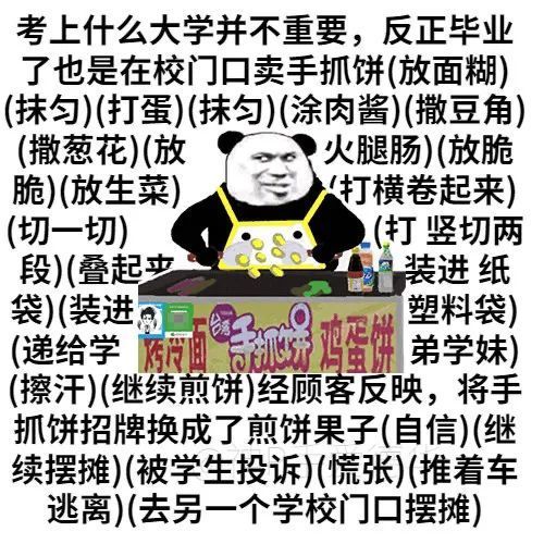 考上什么大学并不重要,反正毕业了也是在校门口卖手抓饼(放面糊)(抹匀)(打蛋)(抹匀)(涂肉酱)(撒豆角)(撒葱花)(放火腿肠)(放脆脆)(放生菜)打横卷起来)(切一切)(打竖切两段)(叠起装进纸袋)(装进塑料袋